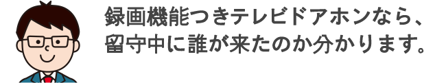 録画機能つきテレビドアホンなら、留守中に誰が来たのか分かります。