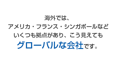 海外では、アメリカ・フランス・シンガポールなどいくつも拠点があり、こう見えてもグローバルな会社です。